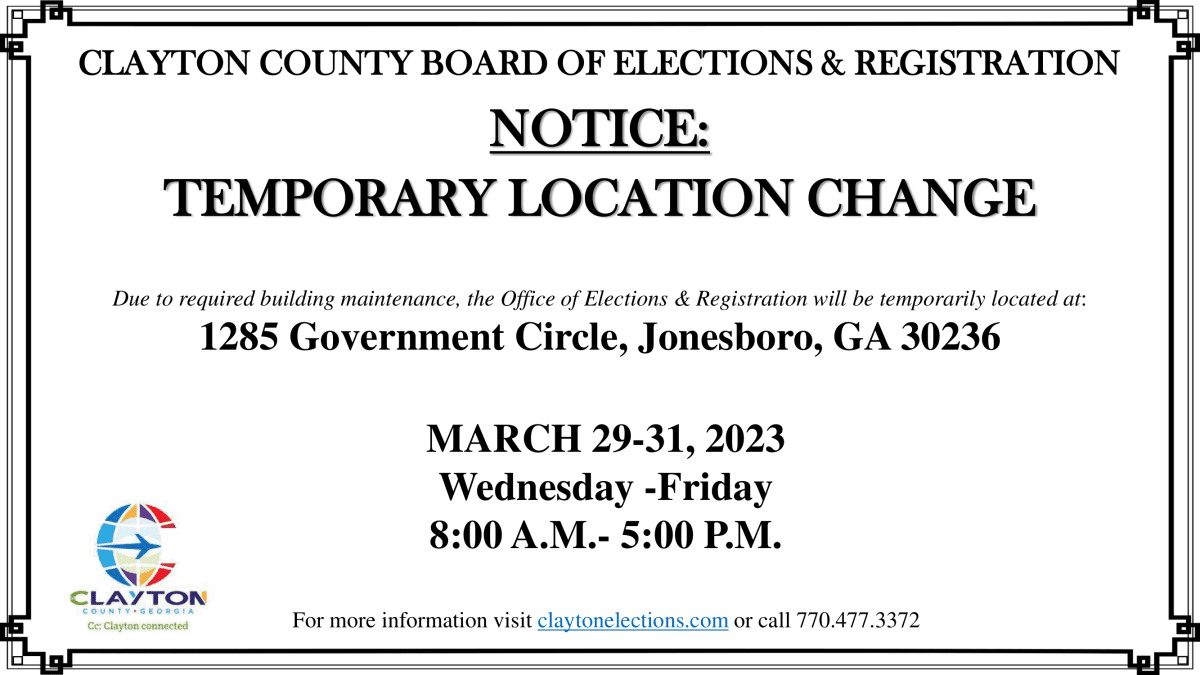 Notice temporary location change. Due to rerquired building maintenance, the office of elections & registration will be temporarily located at: 1285 Government circle, jonesboro, GA 30236. March 29-31, 2023 Wednesday - Friday 8a.m. to 5p.m. for more info visit claytonelections.com or call 770-477-3372
