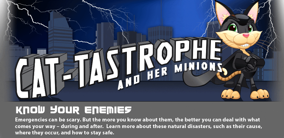 Know Your Enemies! Emergencies can be scary. But the more you know about them, the better you can deal with what comes your way - during and after. Learn more about these natural disasters, such as their cause, where they occur, and how to stay safe.